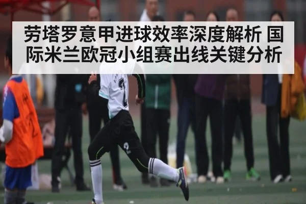 劳塔罗意甲进球效率深度解析 国际米兰欧冠小组赛出线关键分析